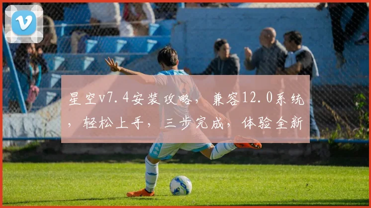 星空v7.4安装攻略，兼容12.0系统，轻松上手，三步完成，体验全新版本