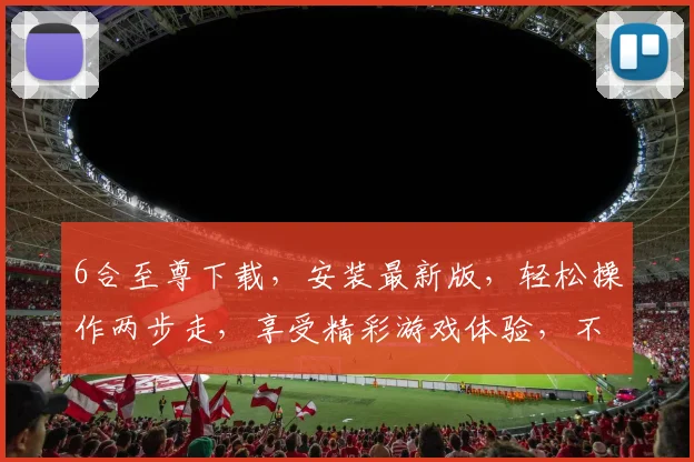 6合至尊下载，安装最新版，轻松操作两步走，享受精彩游戏体验，不容错过