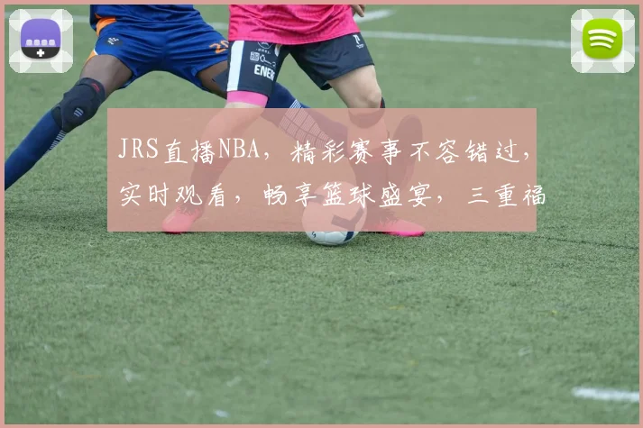 JRS直播NBA，精彩赛事不容错过，实时观看，畅享篮球盛宴，三重福利等你来